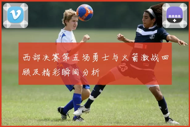 西部决赛第五场勇士与火箭激战回顾及精彩瞬间分析