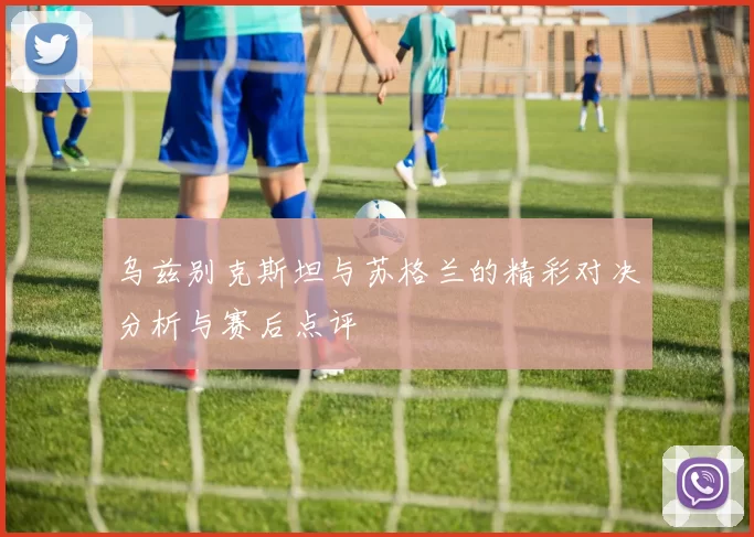 乌兹别克斯坦与苏格兰的精彩对决分析与赛后点评