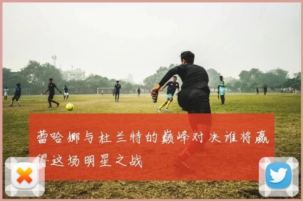 蕾哈娜与杜兰特的巅峰对决谁将赢得这场明星之战