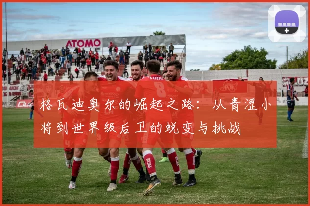 格瓦迪奥尔的崛起之路：从青涩小将到世界级后卫的蜕变与挑战