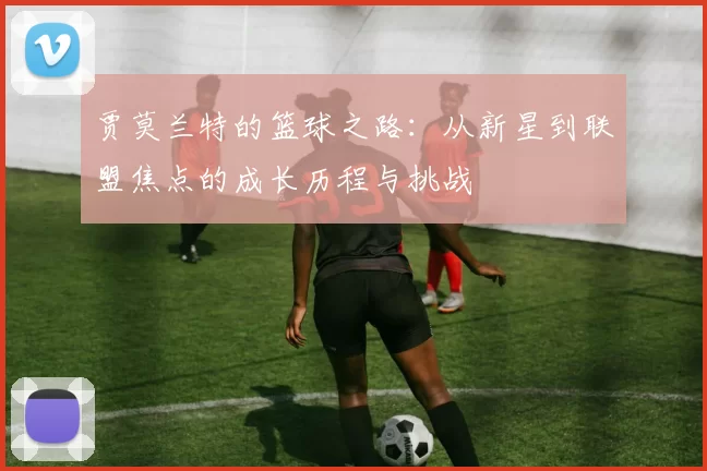 贾莫兰特的篮球之路：从新星到联盟焦点的成长历程与挑战