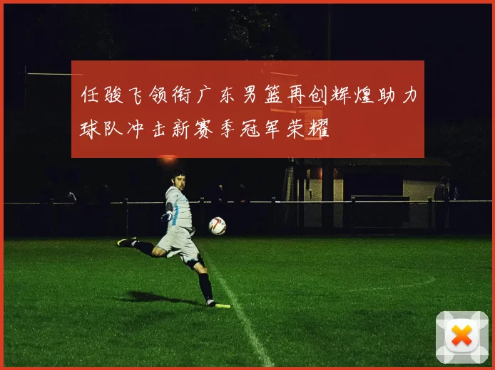 任骏飞领衔广东男篮再创辉煌助力球队冲击新赛季冠军荣耀