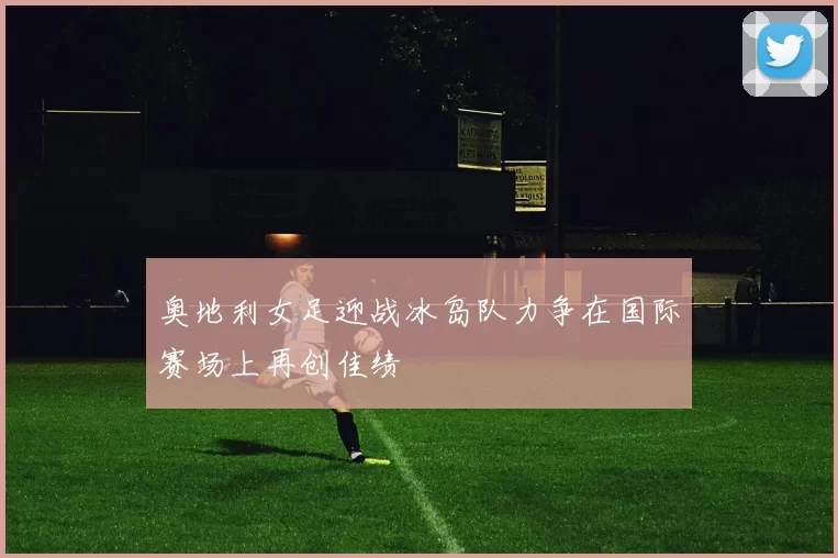 奥地利女足迎战冰岛队力争在国际赛场上再创佳绩