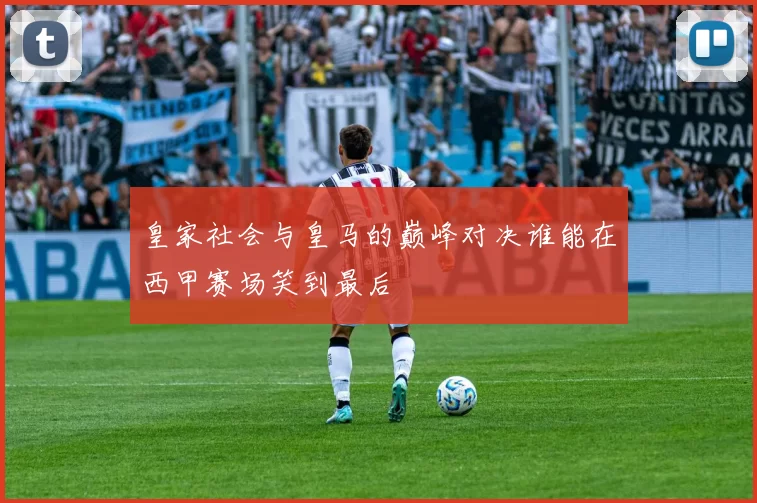 皇家社会与皇马的巅峰对决谁能在西甲赛场笑到最后